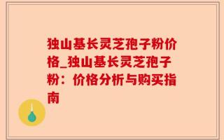 独山基长灵芝孢子粉价格_独山基长灵芝孢子粉：价格分析与购买指南