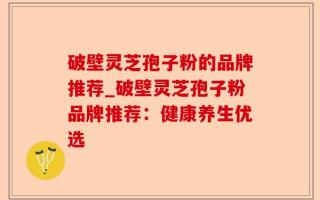 破壁灵芝孢子粉的品牌推荐_破壁灵芝孢子粉品牌推荐：健康养生优选