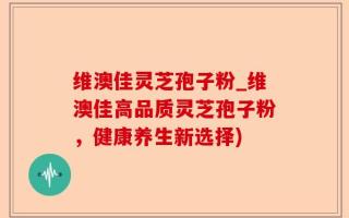 维澳佳灵芝孢子粉_维澳佳高品质灵芝孢子粉，健康养生新选择)