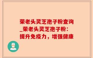 荣老头灵芝孢子粉查询_荣老头灵芝孢子粉：提升免疫力，增强健康