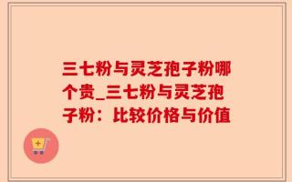 三七粉与灵芝孢子粉哪个贵_三七粉与灵芝孢子粉：比较价格与价值