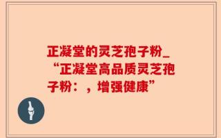 正凝堂的灵芝孢子粉_“正凝堂高品质灵芝孢子粉：，增强健康”