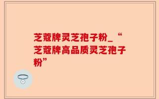 芝蔻牌灵芝孢子粉_“芝蔻牌高品质灵芝孢子粉”