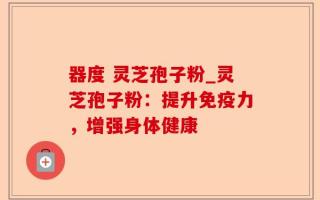 器度 灵芝孢子粉_灵芝孢子粉：提升免疫力，增强身体健康