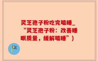 灵芝孢子粉吃完瞌睡_“灵芝孢子粉：改善睡眠质量，缓解瞌睡”)