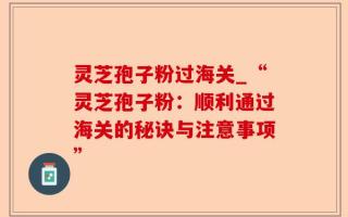 灵芝孢子粉过海关_“灵芝孢子粉：顺利通过海关的秘诀与注意事项”