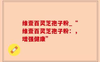 维壹百灵芝孢子粉_“维壹百灵芝孢子粉：，增强健康”