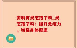 安利有灵芝孢子粉_灵芝孢子粉：提升免疫力，增强身体健康
