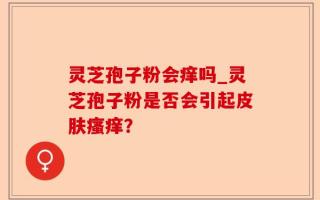 灵芝孢子粉会痒吗_灵芝孢子粉是否会引起皮肤瘙痒？
