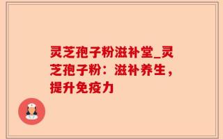 灵芝孢子粉滋补堂_灵芝孢子粉：滋补养生，提升免疫力