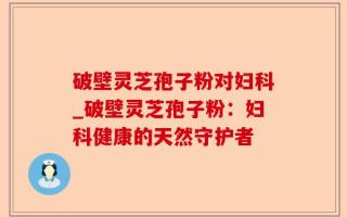 破壁灵芝孢子粉对妇科_破壁灵芝孢子粉：妇科健康的天然守护者