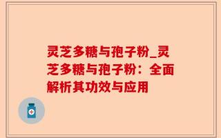 灵芝多糖与孢子粉_灵芝多糖与孢子粉：全面解析其功效与应用