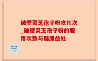 破壁灵芝孢子粉吃几次_破壁灵芝孢子粉的服用次数与健康益处