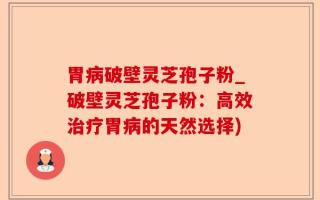 胃病破壁灵芝孢子粉_破壁灵芝孢子粉：高效治疗胃病的天然选择)