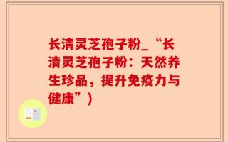 长清灵芝孢子粉_“长清灵芝孢子粉：天然养生珍品，提升免疫力与健康”)