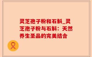 灵芝孢子粉和石斛_灵芝孢子粉与石斛：天然养生圣品的完美结合