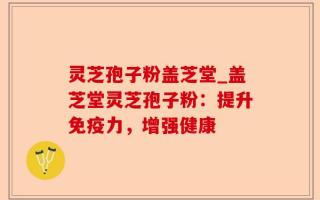灵芝孢子粉盖芝堂_盖芝堂灵芝孢子粉：提升免疫力，增强健康