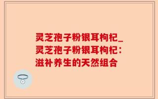 灵芝孢子粉银耳枸杞_灵芝孢子粉银耳枸杞：滋补养生的天然组合