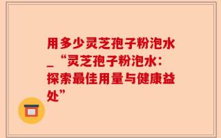 用多少灵芝孢子粉泡水_“灵芝孢子粉泡水：探索最佳用量与健康益处”