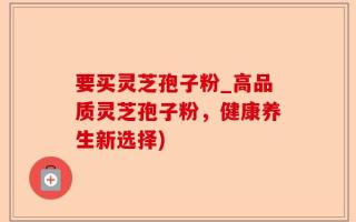 要买灵芝孢子粉_高品质灵芝孢子粉，健康养生新选择)