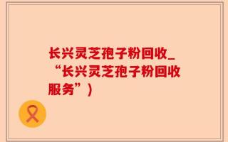 长兴灵芝孢子粉回收_“长兴灵芝孢子粉回收服务”)