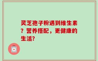 灵芝孢子粉遇到维生素？营养搭配，更健康的生活？