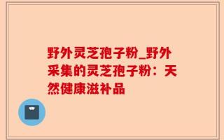 野外灵芝孢子粉_野外采集的灵芝孢子粉：天然健康滋补品