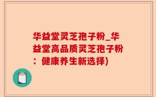华益堂灵芝孢子粉_华益堂高品质灵芝孢子粉：健康养生新选择)