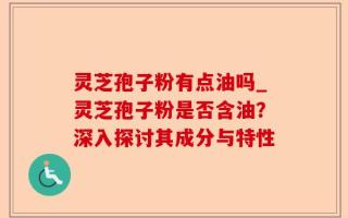 灵芝孢子粉有点油吗_灵芝孢子粉是否含油？深入探讨其成分与特性