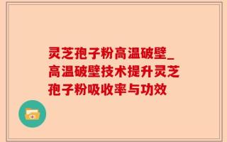灵芝孢子粉高温破壁_高温破壁技术提升灵芝孢子粉吸收率与功效