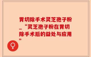 胃切除手术灵芝孢子粉_“灵芝孢子粉在胃切除手术后的益处与应用”