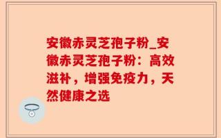 安徽赤灵芝孢子粉_安徽赤灵芝孢子粉：高效滋补，增强免疫力，天然健康之选