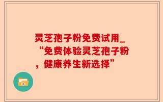 灵芝孢子粉免费试用_“免费体验灵芝孢子粉，健康养生新选择”