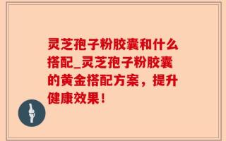 灵芝孢子粉胶囊和什么搭配_灵芝孢子粉胶囊的黄金搭配方案，提升健康效果！
