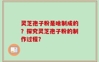 灵芝孢子粉是啥制成的？探究灵芝孢子粉的制作过程？