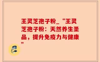 王灵芝孢子粉_“王灵芝孢子粉：天然养生圣品，提升免疫力与健康”