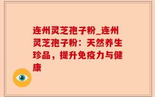 连州灵芝孢子粉_连州灵芝孢子粉：天然养生珍品，提升免疫力与健康