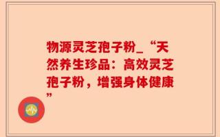 物源灵芝孢子粉_“天然养生珍品：高效灵芝孢子粉，增强身体健康”