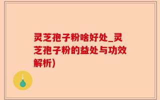 灵芝孢子粉啥好处_灵芝孢子粉的益处与功效解析)