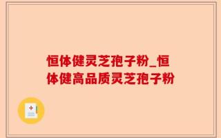 恒体健灵芝孢子粉_恒体健高品质灵芝孢子粉