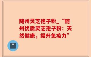 随州灵芝孢子粉_“随州优质灵芝孢子粉：天然健康，提升免疫力”