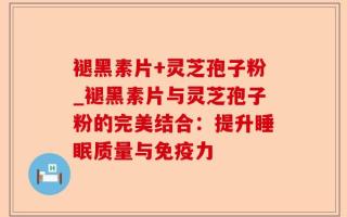 褪黑素片+灵芝孢子粉_褪黑素片与灵芝孢子粉的完美结合：提升睡眠质量与免疫力
