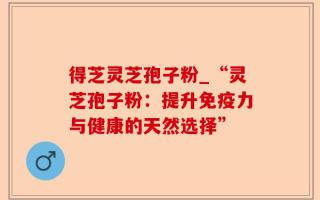 得芝灵芝孢子粉_“灵芝孢子粉：提升免疫力与健康的天然选择”