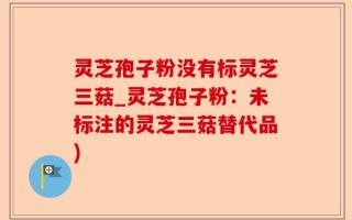 灵芝孢子粉没有标灵芝三菇_灵芝孢子粉：未标注的灵芝三菇替代品)