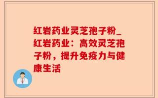 红岩药业灵芝孢子粉_红岩药业：高效灵芝孢子粉，提升免疫力与健康生活