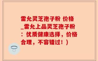 雷允灵芝孢子粉 价格_雷允上品灵芝孢子粉：优质健康选择，价格合理，不容错过！)