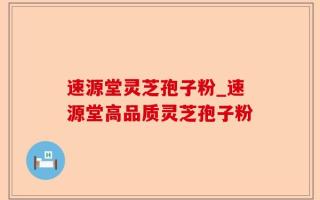 速源堂灵芝孢子粉_速源堂高品质灵芝孢子粉