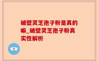 破壁灵芝孢子粉是真的嘛_破壁灵芝孢子粉真实性解析