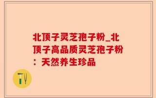 北顶子灵芝孢子粉_北顶子高品质灵芝孢子粉：天然养生珍品