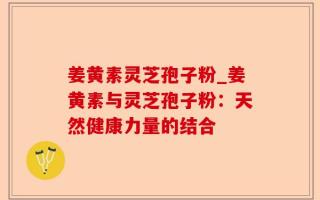 姜黄素灵芝孢子粉_姜黄素与灵芝孢子粉：天然健康力量的结合
